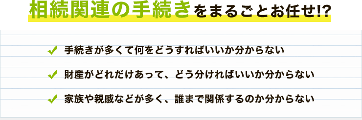 相続関連の手続きをまるごとお任せ!?手続きが多くて何をどうすればいいか分からない 財産がどれだけあって、どう分ければいいか分からない 家族や親戚などが多く、誰まで関係するのか分からない
